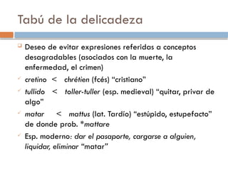 Tabú de la delicadeza
 Deseo de evitar expresiones referidas a conceptos
desagradables (asociados con la muerte, la
enfermedad, el crimen)
 cretino < chrétien (fcés) “cristiano”
 tullido < toller-tuller (esp. medieval) “quitar, privar de
algo”
 matar < mattus (lat. Tardío) “estúpido, estupefacto”
de donde prob. *mattare
 Esp. moderno: dar el pasaporte, cargarse a alguien,
liquidar, eliminar “matar”
 