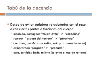 Tabú de la decencia
 Deseo de evitar palabras relacionadas con el sexo
o con ciertas partes o funciones del cuerpo
 manceba, barragana “mujer joven” > “concubina”
 ramera “ esposa del ventero” > “prostituta”
 dar a luz, alumbrar (se evita parir para seres humanos)
 embarazada “cargada” > “preñada”
 aseo, servicios, baño, toilette (se evita el uso de retrete)
 