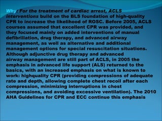 Why : For the treatment of cardiac arrest, ACLS interventions  build on the BLS foundation of high-quality CPR to increase the likelihood of ROSC. Before 2005, ACLS courses assumed that excellent CPR was provided, and they focused mainly on added interventions of manual defibrillation, drug therapy, and advanced airway management, as well as alternative and additional management options for special resuscitation  situations. Although adjunctive drug therapy and advanced airway management are still part of ACLS, in 2005 the emphasis in advanced life support (ALS) returned to the basics, with an increased emphasis on what is known to work: highquality CPR (providing compressions of adequate rate and depth, allowing complete chest recoil after each compression, minimizing interruptions in chest compressions, and avoiding  excessive ventilation).  The 2010 AHA Guidelines for CPR and  ECC continue this emphasis 