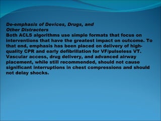 De-emphasis of Devices, Drugs, and Other Distracters Both ACLS algorithms use simple formats that focus on interventions that have the greatest impact on outcome. To that end, emphasis has been placed on delivery of high-quality CPR and early defibrillation for VF/pulseless VT. Vascular access, drug delivery, and advanced airway placement, while still recommended, should not cause significant interruptions in chest compressions and should not delay shocks. 