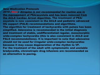 New Medication Protocols 2010 ( New ):  Atropine is not recommended for routine use in the management of PEA/asystole and has been removed from the ACLS Cardiac Arrest Algorithm . The treatment of PEA/ asystole is now consistent in the ACLS and pediatric advanced life support (PALS) recommendations and algorithms. The algorithm for treatment of tachycardia with pulses has been simplified. Adenosine is recommended in the initial diagnosis and treatment of stable, undifferentiated regular, monomorphic wide-complex tachycardia (this is also consistent in ACLS and PALS recommendations). It is important to note that adenosine should  not be used for irregular wide-complex tachycardias because it may cause degeneration of the rhythm to VF. For the treatment of the adult with symptomatic and unstable bradycardia, chronotropic drug infusions are recommended as an alternative to pacing. 