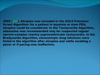 2005 ( Old ): Atropine was included in the ACLS Pulseless Arrest Algorithm: for a patient in asystole or slow PEA, atropine could be considered. In the Tachycardia Algorithm, adenosine was recommended only for suspected regular narrow-complex reentry supraventricular tachycardia. In the Bradycardia Algorithm, chronotropic drug infusions were listed in the algorithm after atropine and while awaiting a pacer or if pacing  was ineffective. 