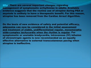 Why : There are several important changes regarding management of symptomatic arrhythmias in adults. Available evidence suggests that the routine use of atropine during PEA or asystole is unlikely to have a therapeutic benefit. For this reason, atropine has been removed from the Cardiac Arrest Algorithm. On the basis of new evidence of safety and potential efficacy, adenosine can now be considered in the initial assessment and treatment of stable, undifferentiated regular, monomorphic wide-complex tachycardia when the rhythm is regular . For symptomatic or unstable bradycardia, intravenous (IV) infusion of chronotropic agents is now recommended as an equally effective alternative to external transcutaneous pacing when atropine is ineffective. 