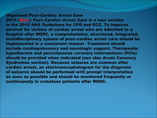 Organized Post–Cardiac Arrest Care 2010 ( New ): Post–Cardiac Arrest Care is a new section in the 2010 AHA Guidelines for CPR and ECC. To improve survival for victims of cardiac arrest who are admitted to a hospital after ROSC, a comprehensive, structured, integrated, multidisciplinary system of post–cardiac arrest care should be implemented in a consistent manner. Treatment should include cardiopulmonary and neurologic support. Therapeutic hypothermia and percutaneous coronary interventions (PCIs) should be provided when indicated (see also Acute Coronary Syndromes section). Because seizures are common after cardiac arrest, an electroencephalogram for the diagnosis of seizures should be performed with prompt interpretation as soon as possible and should be monitored frequently or continuously in comatose patients after ROSC. 