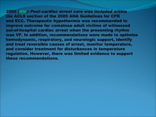 2005 ( Old ): Post–cardiac arrest care was included within the ACLS section of the 2005 AHA Guidelines for CPR and ECC. Therapeutic hypothermia was recommended to improve outcome for comatose adult victims of witnessed out-of-hospital cardiac arrest when the presenting rhythm was VF. In addition, recommendations were made to optimize hemodynamic, respiratory, and neurologic support, identify and treat reversible causes of arrest, monitor temperature, and consider treatment for disturbances in temperature regulation. However, there was limited evidence to support these recommendations. 