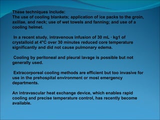 These techniques include: The use of cooling blankets; application of ice packs to the groin, axillae, and neck; use of wet towels and fanning; and use of a cooling helmet. In a recent study, intravenous infusion of 30 mL · kg1 of crystalloid at 4°C over 30 minutes reduced core temperature significantly and did not cause pulmonary edema. Cooling by peritoneal and pleural lavage is possible but not generally used. Extracorporeal cooling methods are efficient but too invasive for use in the prehospital environment or most emergency departments.  An intravascular heat exchange device, which enables rapid cooling and precise temperature control, has recently become available. 