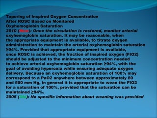 Tapering of Inspired Oxygen Concentration After ROSC Based on Monitored Oxyhemoglobin Saturation 2010 ( New ): Once the circulation is restored, monitor arterial oxyhemoglobin saturation. It may be reasonable, when the appropriate equipment is available, to titrate oxygen administration to maintain the arterial oxyhemoglobin saturation ≥ 94%. Provided that appropriate equipment is available, once ROSC is achieved, the fraction of inspired oxygen (FIO2) should be adjusted to the minimum concentration needed to achieve arterial oxyhemoglobin saturation ≥94%, with the goal of avoiding hyperoxia while ensuring adequate oxygen delivery. Because an oxyhemoglobin saturation of 100% may correspond to a PaO2 anywhere between approximately 80 and 500 mm Hg, in general it is appropriate to wean the FIO2 for a saturation of 100%, provided that the saturation can be maintained ≥94%. 2005 ( Old ): No specific information about weaning was provided 