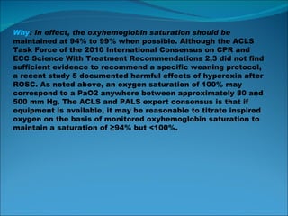 Why : In effect, the oxyhemoglobin saturation should be maintained at 94% to 99% when possible. Although the ACLS Task Force of the 2010 International Consensus on CPR and ECC Science With Treatment Recommendations 2,3 did not find sufficient evidence to recommend a specific weaning protocol, a recent study 5 documented harmful effects of hyperoxia after ROSC. As noted above, an oxygen saturation of 100% may correspond to a PaO2 anywhere between approximately 80 and 500 mm Hg. The ACLS and PALS expert consensus is that if equipment is available, it may be reasonable to titrate inspired oxygen on the basis of monitored oxyhemoglobin saturation to maintain a saturation of ≥94% but <100%. 