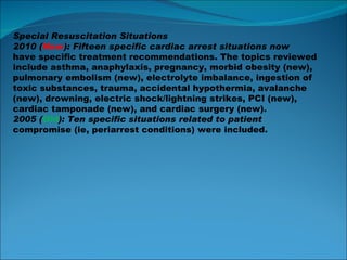 Special Resuscitation Situations 2010 ( New ): Fifteen specific cardiac arrest situations now have specific treatment recommendations. The topics reviewed include asthma, anaphylaxis, pregnancy, morbid obesity (new), pulmonary embolism (new), electrolyte imbalance, ingestion of toxic substances, trauma, accidental hypothermia, avalanche (new), drowning, electric shock/lightning strikes, PCI (new), cardiac tamponade (new), and cardiac surgery (new). 2005 ( Old ): Ten specific situations related to patient compromise (ie, periarrest conditions) were included. 