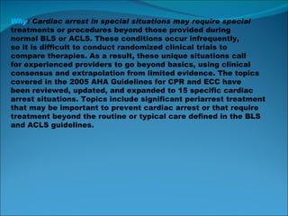 Why : Cardiac arrest in special situations may require special treatments or procedures beyond those provided during normal BLS or ACLS. These conditions occur infrequently, so it is difficult to conduct randomized clinical trials to compare therapies. As a result, these unique situations call for experienced providers to go beyond basics, using clinical consensus and extrapolation from limited evidence. The topics covered in the 2005 AHA Guidelines for CPR and ECC have been reviewed, updated, and expanded to 15 specific cardiac arrest situations. Topics include significant periarrest treatment that may be important to prevent cardiac arrest or that require treatment beyond the routine or typical care defined in the BLS and ACLS guidelines. 