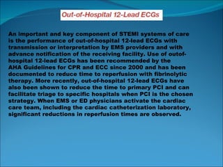 An important and key component of STEMI systems of care is the performance of out-of-hospital 12-lead ECGs with transmission or interpretation by EMS providers and with advance notification of the receiving facility. Use of outof- hospital 12-lead ECGs has been recommended by the AHA Guidelines for CPR and ECC since 2000 and has been documented to reduce time to reperfusion with fibrinolytic therapy. More recently, out-of-hospital 12-lead ECGs have also been shown to reduce the time to primary PCI and can facilitate triage to specific hospitals when PCI is the chosen strategy. When EMS or ED physicians activate the cardiac care team, including the cardiac catheterization laboratory, significant reductions in reperfusion times are observed. 