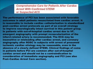 The performance of PCI has been associated with favorable outcomes in adult patients resuscitated from cardiac arrest. It is reasonable to include cardiac catheterization in standardized post–cardiac arrest protocols as part of an overall strategy to improve neurologically intact survival in this patient group. In patients with out-of-hospital cardiac arrest due to VF, emergent angiography with prompt revascularization of the infarct-related artery is recommended. The ECG may be insensitive or misleading after cardiac arrest, and coronary angiography after ROSC in subjects with arrest of presumed ischemic cardiac etiology may be reasonable, even in the absence of a clearly defined STEMI. Clinical findings of coma in patients before PCI are common after out-of-hospital cardiac arrest and should not be a contraindication to consideration of immediate angiography and PCI (see also Post–Cardiac Arrest Care section). 