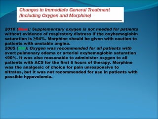2010 ( New ): Supplementary oxygen is not needed for patients without evidence of respiratory distress if the oxyhemoglobin saturation is ≥94%. Morphine should be given with caution to patients with unstable angina. 2005 ( Old ): Oxygen was recommended for all patients with overt pulmonary edema or arterial oxyhemoglobin saturation <90%. It was also reasonable to administer oxygen to all patients with ACS for the first 6 hours of therapy. Morphine was the analgesic of choice for pain unresponsive to nitrates, but it was not recommended for use in patients with possible hypovolemia. 