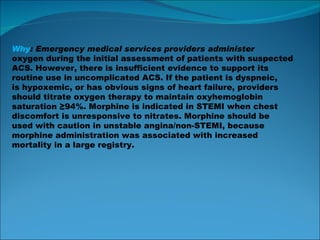 Why : Emergency medical services providers administer oxygen during the initial assessment of patients with suspected ACS. However, there is insufficient evidence to support its routine use in uncomplicated ACS. If the patient is dyspneic, is hypoxemic, or has obvious signs of heart failure, providers should titrate oxygen therapy to maintain oxyhemoglobin saturation ≥94%. Morphine is indicated in STEMI when chest discomfort is unresponsive to nitrates. Morphine should be used with caution in unstable angina/non-STEMI, because morphine administration was associated with increased mortality in a large registry. 