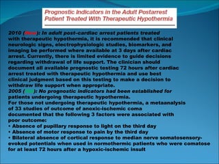 2010 ( New ): In adult post–cardiac arrest patients treated with therapeutic hypothermia, it is recommended that clinical neurologic signs, electrophysiologic studies, biomarkers, and imaging be performed where available at 3 days after cardiac arrest. Currently, there is limited evidence to guide decisions regarding withdrawal of life support. The clinician should document all available prognostic testing 72 hours after cardiac arrest treated with therapeutic hypothermia and use best clinical judgment based on this testing to make a decision to withdraw life support when appropriate. 2005 ( Old ): No prognostic indicators had been established for patients undergoing therapeutic hypothermia. For those not undergoing therapeutic hypothermia, a metaanalysis of 33 studies of outcome of anoxic-ischemic coma documented that the following 3 factors were associated with poor outcome: •  Absence of pupillary response to light on the third day •  Absence of motor response to pain by the third day •  Bilateral absence of cortical response to median nerve somatosensory-evoked potentials when used in normothermic patients who were comatose for at least 72 hours after a hypoxic-ischemic insult 