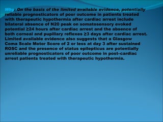 Why : On the basis of the limited available evidence, potentially reliable prognosticators of poor outcome in patients treated with therapeutic hypothermia after cardiac arrest include bilateral absence of N20 peak on somatosensory evoked potential ≥24 hours after cardiac arrest and the absence of both corneal and pupillary reflexes ≥3 days after cardiac arrest. Limited available evidence also suggests that a Glasgow Coma Scale Motor Score of 2 or less at day 3 after sustained ROSC and the presence of status epilepticus are potentially unreliable prognosticators of poor outcome in post–cardiac arrest patients treated with therapeutic hypothermia. 