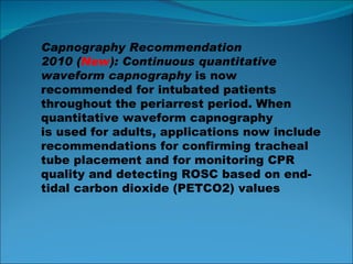 Capnography Recommendation 2010 ( New ): Continuous quantitative waveform capnography  is now recommended for intubated patients throughout the periarrest period. When quantitative waveform capnography is used for adults, applications now include recommendations for confirming tracheal tube placement and for monitoring CPR quality and detecting ROSC based on end-tidal carbon dioxide  (PETCO2) values 