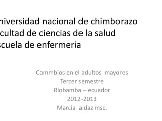 niversidad nacional de chimborazo
cultad de ciencias de la salud
scuela de enfermeria
Cammbios en el adultos mayores
Tercer semestre
Riobamba – ecuador
2012-2013
Marcia aldaz msc.
 