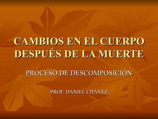 CAMBIOS EN EL CUERPO DESPUÉS DE LA MUERTE PROCESO DE DESCOMPOSICIÓN PROF. DANIEL CHÁVEZ 