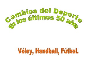 Cambios del Deporte En los últimos 50 años Vóley, Handball, Fútbol. 