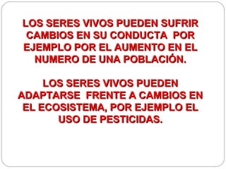 LOS SERES VIVOS PUEDEN SUFRIR
 CAMBIOS EN SU CONDUCTA POR
EJEMPLO POR EL AUMENTO EN EL
  NUMERO DE UNA POBLACIÓN.

     LOS SERES VIVOS PUEDEN
ADAPTARSE FRENTE A CAMBIOS EN
 EL ECOSISTEMA, POR EJEMPLO EL
       USO DE PESTICIDAS.
 
