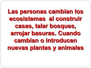 Las personas cambian los
ecosistemas al construir
  casas, talar bosques,
 arrojar basuras. Cuando
  cambian o introducen
nuevas plantas y animales
 