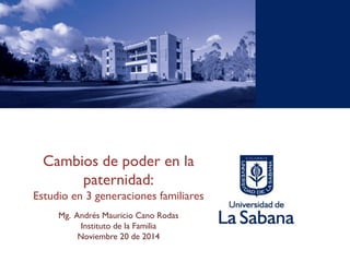 Cambios de poder en la paternidad: 
Estudio en 3 generaciones familiares 
Mg. Andrés Mauricio Cano Rodas 
Instituto de la Familia 
Noviembre 20 de 2014  