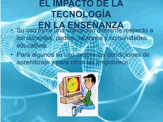 EL IMPACTO DE LA
               TECNOLOGÍA
•
           EN LA valoración diferente respecto a
    Su uso toma una
                    ENSEÑANZA
  los docentes, padres, alumnos y comunidades
  educativas.
• Para algunos su uso mejora las condiciones de
  aprendizaje y para otros las empobrece
 