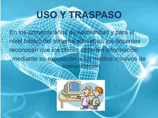 USO Y TRASPASO
En los primeros años de escolaridad y para el
nivel básico del sistema educativo, los docentes
reconocen que los chicos obtienen información
 mediante su exposición a los medios masivos de
                     comunicación.
 