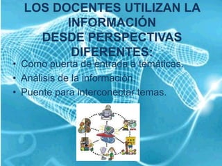 LOS DOCENTES UTILIZAN LA
        INFORMACIÓN
    DESDE PERSPECTIVAS
         DIFERENTES:
• Como puerta de entrada a temáticas.
• Análisis de la información.
• Puente para interconectar temas.
 