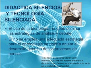 DIDÁCTICA SILENCIOSA
Y TECNOLOGÍA
SILENCIADA
• El uso de la tecnología no debe eliminar
  las estrategias de análisis y debate.
• Si no se emplea una adecuada estrategia
  para el aprendizaje se podría anular el
  desarrollo genuino de los procesos de
  pensar.
                   Tomado de: Elena Barberà Edith Litwin
                   P06/M1104/01558. Del docente presencial al
                   docente virtual. Cambios en la acción docente: de la
                   presencialidad a la virtualidad.
 