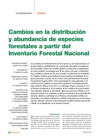 64 2016. N.o 66
TÉCNICA
COLABORACIÓN
Introducción
El impacto del cambio global en nuestros
bosques está irrumpiendo como una de
las grandes preocupaciones de la sociedad
del siglo XXI (FAO, 2015). La detección y se-
guimiento de los efectos del cambio global
sobre los bosques constituyen uno de los
grandes retos a los que se enfrentan en la
actualidad científicos y gestores forestales.
Los inventarios forestales nacionales son
una herramienta útil para el seguimiento de
los posibles efectos derivados del impacto
del cambio global sobre los ecosistemas
forestales a lo largo del tiempo. Estas fuen-
tes de datos forestales a gran escala fueron
desarrolladas desde principios del siglo XX
Los cambios en la distribución de las especies y sus consecuencias en
la diversidad y estabilidad de los ecosistemas forestales son algunos
de los posibles efectos del cambio global. La detección y seguimiento
de estos cambios constituyen uno de los retos a los que se enfrentan
hoy científicos y gestores. En este artículo se muestran los resultados
de emplear técnicas geoestadísticas para analizar la dinámica de es-
pecies forestales a partir de los cuatro ciclos del Inventario Forestal
Nacional de España (IFN). Esta metodología ha sido aplicada: i) al
análisis de los cambios en elevación y latitud en la distribución del
pino silvestre (Pinus sylvestris L.) y del haya (Fagus sylvatica L.) en
el Pirineo occidental; y ii) al análisis de los cambios del área basimé-
trica del pino silvestre y del rebollo (Quercus pyrenaica Willd.) en el
Sistema Central. Los resultados indican un aumento de la distribución
del pino silvestre y del haya en el Pirineo, presentando cambios en
elevación y en latitud. Además los modelos muestran que el área basi-
métrica del pino silvestre se ha mantenido estable mientras que el del
rebollo se ha duplicado en el Sistema Central.
Cambios en la distribución
y abundancia de especies
forestales a partir del
Inventario Forestal Nacional
Daniel Moreno Fernández1
Ingeniero técnico forestal
Fernando Montes1
Dr. ingeniero de montes
Mariola Sánchez-González1
Dra. ingeniera de montes
Iciar Alberdi 2
Dra. ingeniera de montes
Rut Sánchez de Dios
Profesora de la Universidad
Complutense de Madrid
Dpto. Biología Vegetal
I. F. de Ciencias Biológicas
U. Complutense de Madrid
Isabel Cañellas
Dra. Ingeniera de Montes
Instituto Universitario de Gestión
Forestal Sostenible UVa-INIA
Laura Hernández 2
Dra. Ingeniera de Montes
1 Instituto Universitario de Gestión
Forestal Sostenible UVa-INIA
2 INIA-CIFOR
 