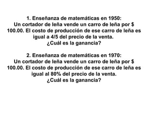 1. Enseñanza de matemáticas en 1950: Un cortador de leña vende un carro de leña por $ 100.00. El costo de producción de ese carro de leña es igual a 4/5 del precio de la venta.  ¿Cuál es la ganancia? 2. Enseñanza de matemáticas en 1970: Un cortador de leña vende un carro de leña por $ 100.00. El costo de producción de ese carro de leña es igual al 80% del precio de la venta. ¿Cuál es la ganancia? 