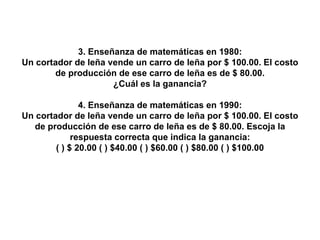 3. Enseñanza de matemáticas en 1980: Un cortador de leña vende un carro de leña por $ 100.00. El costo de producción de ese carro de leña es de $ 80.00. ¿Cuál es la ganancia? 4. Enseñanza de matemáticas en 1990: Un cortador de leña vende un carro de leña por $ 100.00. El costo de producción de ese carro de leña es de $ 80.00. Escoja la respuesta correcta que indica la ganancia: ( ) $ 20.00 ( ) $40.00 ( ) $60.00 ( ) $80.00 ( ) $100.00 