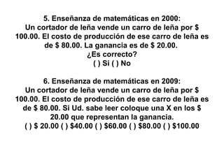 5. Enseñanza de matemáticas en 2000: Un cortador de leña vende un carro de leña por $ 100.00. El costo de producción de ese carro de leña es de $ 80.00. La ganancia es de $ 20.00.  ¿Es correcto? ( ) Si ( ) No 6. Enseñanza de matemáticas en 2009: Un cortador de leña vende un carro de leña por $ 100.00. El costo de producción de ese carro de leña es de $ 80.00. Si Ud. sabe leer coloque una X en los $ 20.00 que representan la ganancia. ( ) $ 20.00 ( ) $40.00 ( ) $60.00 ( ) $80.00 ( ) $100.00 
