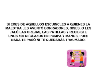 SI ERES DE AQUELLOS ESCUINCLES A QUIENES LA MAESTRA LES AVENTÓ BORRADORES, GISES, O LES JALÓ LAS OREJAS, LAS PATILLAS Y RECIBISTE UNOS 100 REGLAZOS EN POMPA Y MANOS, PUES NADA TE PASÓ NI TE QUEDARÁS TRAUMADO. 