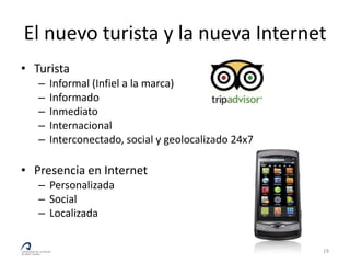 El nuevo turista y la nueva Internet
• Turista
   –   Informal (Infiel a la marca)
   –   Informado
   –   Inmediato
   –   Internacional
   –   Interconectado, social y geolocalizado 24x7

• Presencia en Internet
   – Personalizada
   – Social
   – Localizada


                                                     19
 