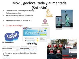 Móvil, geolocalizada y aumentada
                         (SoLoMo)
•   Geolocalization: Mobile + geomarketing
•   Aplicaciones móviles
•   Realidad virtual y realidad aumentada

•   Internet móvil crece 8x Internet PC

•   ¡¡¡Costes de roaming!!!




                                                24
 