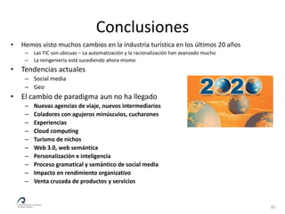 Conclusiones
•   Hemos visto muchos cambios en la industria turística en los últimos 20 años
     –   Las TIC son ubicuas – La automatización y la racionalización han avanzado mucho
     –   La reingeniería está sucediendo ahora mismo
• Tendencias actuales
     – Social media
     – Geo
• El cambio de paradigma aun no ha llegado
     –   Nuevas agencias de viaje, nuevos intermediarios
     –   Coladores con agujeros minúsculos, cucharones
     –   Experiencias
     –   Cloud computing
     –   Turismo de nichos
     –   Web 3.0, web semántica
     –   Personalización e inteligencia
     –   Proceso gramatical y semántico de social media
     –   Impacto en rendimiento organizativo
     –   Venta cruzada de productos y servicios



                                                                                           30
 