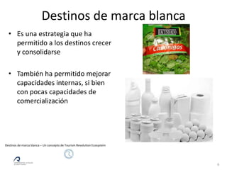 Destinos de marca blanca
  • Es una estrategia que ha
    permitido a los destinos crecer
    y consolidarse

  • También ha permitido mejorar
    capacidades internas, si bien
    con pocas capacidades de
    comercialización




Destinos de marca blanca – Un concepto de Tourism Revolution Ecosystem




                                                                         6
 