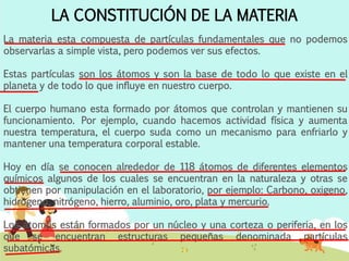 LA CONSTITUCIÓN DE LA MATERIA
La materia esta compuesta de partículas fundamentales que no podemos
observarlas a simple vista, pero podemos ver sus efectos.
Estas partículas son los átomos y son la base de todo lo que existe en el
planeta y de todo lo que influye en nuestro cuerpo.
El cuerpo humano esta formado por átomos que controlan y mantienen su
funcionamiento. Por ejemplo, cuando hacemos actividad física y aumenta
nuestra temperatura, el cuerpo suda como un mecanismo para enfriarlo y
mantener una temperatura corporal estable.
Hoy en día se conocen alrededor de 118 átomos de diferentes elementos
químicos algunos de los cuales se encuentran en la naturaleza y otras se
obtienen por manipulación en el laboratorio, por ejemplo: Carbono, oxigeno,
hidrógeno, nitrógeno, hierro, aluminio, oro, plata y mercurio.
Los átomos están formados por un núcleo y una corteza o periferia, en los
que se encuentran estructuras pequeñas denominada partículas
subatómicas.
 