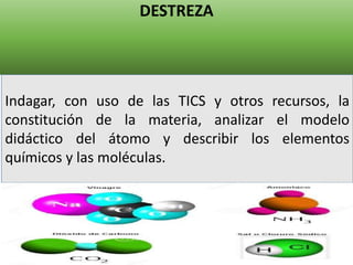 DESTREZA
Elaborado por: Marco Mendieta
Indagar, con uso de las TICS y otros recursos, la
constitución de la materia, analizar el modelo
didáctico del átomo y describir los elementos
químicos y las moléculas.
 