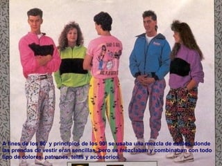 A fines de los 80’ y principios de los 90’ se usaba una mezcla de estilos, donde 
las prendas de vestir eran sencillas, pero se mezclaban y combinaban con todo 
tipo de colores, patrones, telas y accesorios. 
