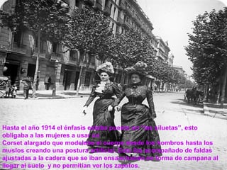 Hasta el año 1914 el énfasis estaba puesto en “las siluetas”, esto 
obligaba a las mujeres a usar un 
Corset alargado que modelaba el cuerpo desde los hombros hasta los 
muslos creando una postura artificial. Esto iba acompañado de faldas 
ajustadas a la cadera que se iban ensanchando en forma de campana al 
llegar al suelo y no permitían ver los zapatos. 
 