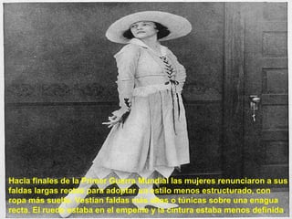 Hacia finales de la Primer Guerra Mundial las mujeres renunciaron a sus 
faldas largas rectas para adoptar un estilo menos estructurado, con 
ropa más suelta. Vestían faldas más altas o túnicas sobre una enagua 
recta. El ruedo estaba en el empeine y la cintura estaba menos definida. 
 