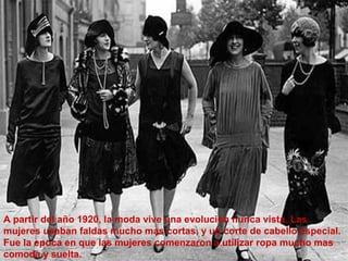 A partir del año 1920, la moda vive una evolucion nunca vista. Las 
mujeres usaban faldas mucho mas cortas, y un corte de cabello especial. 
Fue la epoca en que las mujeres comenzaron a utilizar ropa mucho mas 
comoda y suelta. 
 