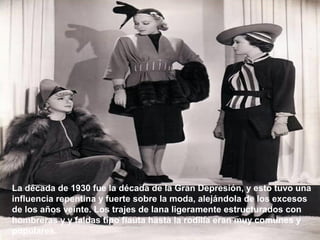 La década de 1930 fue la década de la Gran Depresión, y esto tuvo una 
influencia repentina y fuerte sobre la moda, alejándola de los excesos 
de los años veinte. Los trajes de lana ligeramente estructurados con 
hombreras y y faldas tipo flauta hasta la rodilla eran muy comunes y 
populares. 
 