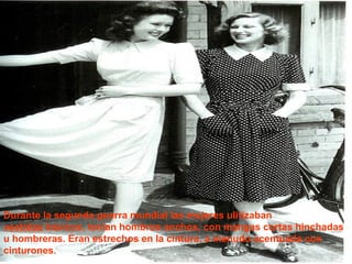 Durante la segunda guerra mundial las mujeres ulitizaban 
vestidos básicos, tenían hombros anchos, con mangas cortas hinchadas 
u hombreras. Eran estrechos en la cintura, a menudo acentuada con 
cinturones. 
 
