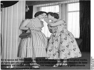 En la epoca del 1950 (Guerra fria), la mujer usaba vestidos de longitud media, 
ya fuera con una falda completa o una funda entallada. Los vestidos de falda 
completa era comúnmente hechos con mezclas de algodón y generalmente 
creados con estampados de flores. 
 