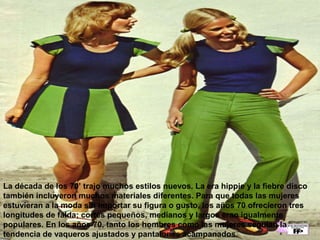 La década de los 70’ trajo muchos estilos nuevos. La era hippie y la fiebre disco 
también incluyeron muchos materiales diferentes. Para que todas las mujeres 
estuvieran a la moda sin importar su figura o gusto, los años 70 ofrecieron tres 
longitudes de falda; cortes pequeños, medianos y largos eran igualmente 
populares. En los años 70, tanto los hombres como las mujeres seguían la 
tendencia de vaqueros ajustados y pantalones acampanados. 
 